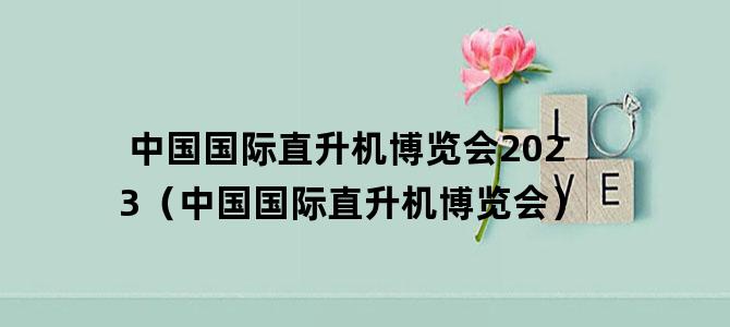 '中国国际直升机博览会2023（中国国际直升机博览会）'
