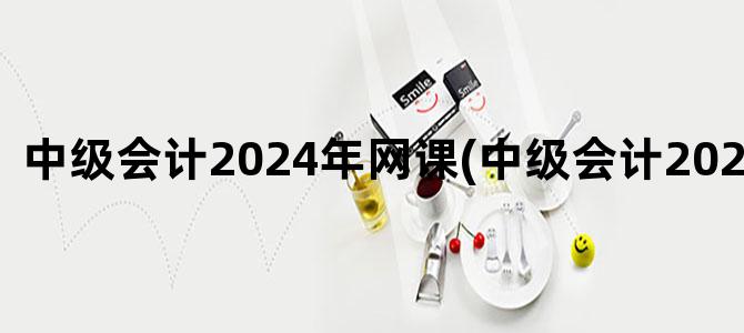 '中级会计2024年网课(中级会计2024年报名)'