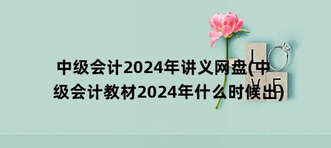 '中级会计2024年讲义网盘(中级会计教材2024年什么时候出)'