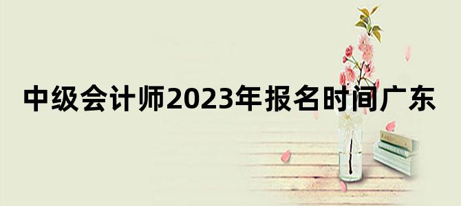 '中级会计师2023年报名时间广东'