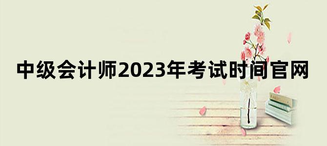 '中级会计师2023年考试时间官网'