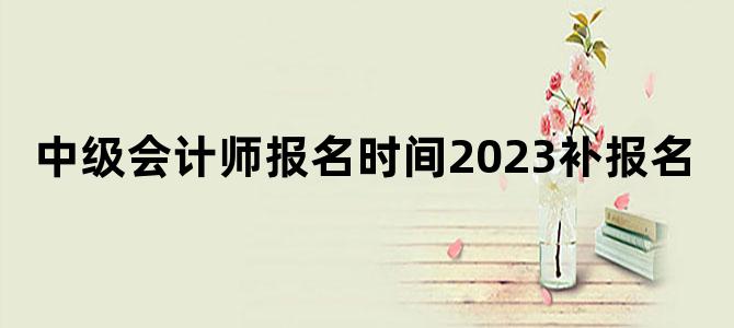 '中级会计师报名时间2023补报名'