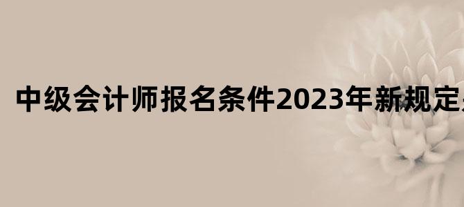 '中级会计师报名条件2023年新规定是什么'