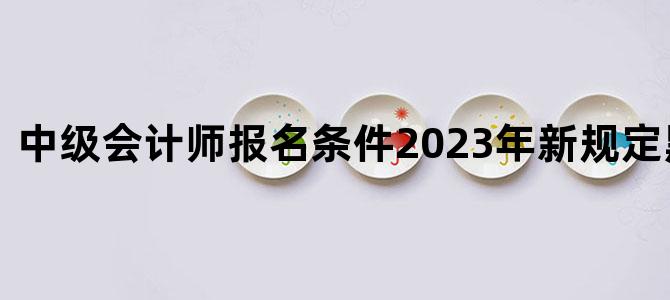 '中级会计师报名条件2023年新规定黑龙江省'
