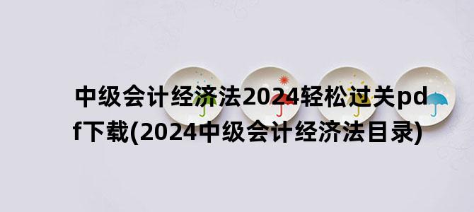 '中级会计经济法2024轻松过关pdf下载(2024中级会计经济法目录)'