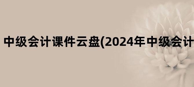 '中级会计课件云盘(2024年中级会计课件免费分享)'