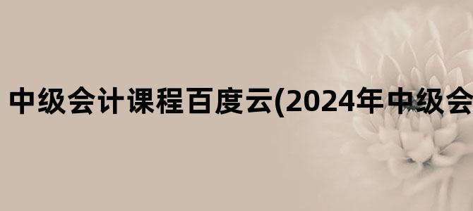 '中级会计课程百度云(2024年中级会计课程百度云)'