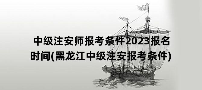 '中级注安师报考条件2023报名时间(黑龙江中级注安报考条件)'