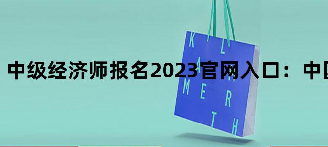 '中级经济师报名2023官网入口：中国人事考试网'