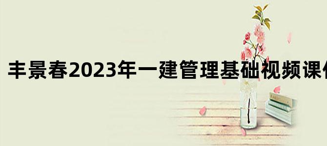 '丰景春2023年一建管理基础视频课件网盘下载'