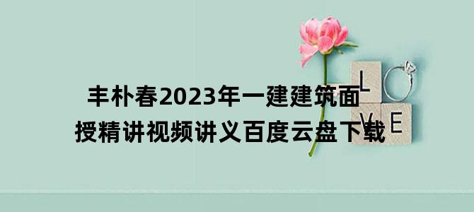 '丰朴春2023年一建建筑面授精讲视频讲义百度云盘下载'