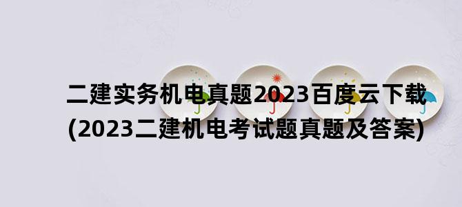 '二建实务机电真题2023百度云下载(2023二建机电考试题真题及答案)'