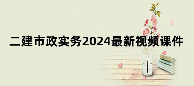 '二建市政实务2024最新视频课件'