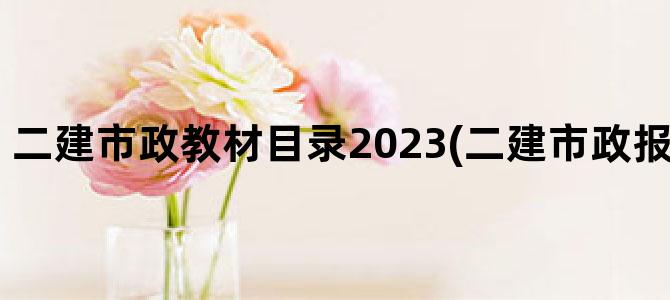 '二建市政教材目录2023(二建市政报名时间2023年)'