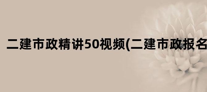 '二建市政精讲50视频(二建市政报名时间)'