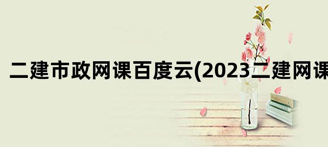 '二建市政网课百度云(2023二建网课百度云)'