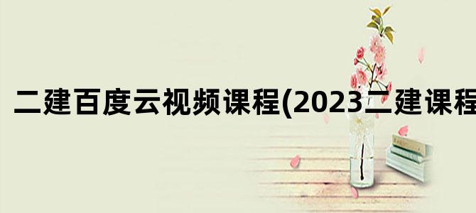 '二建百度云视频课程(2023二建课程百度云)'