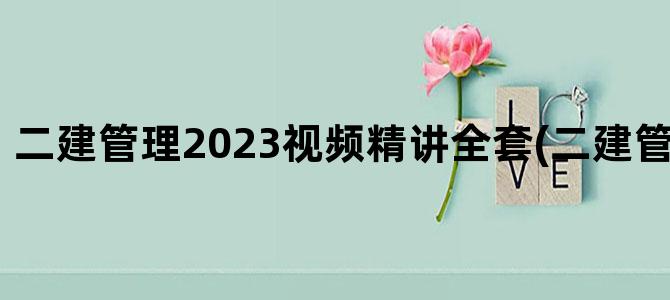 '二建管理2023视频精讲全套(二建管理目录2023)'