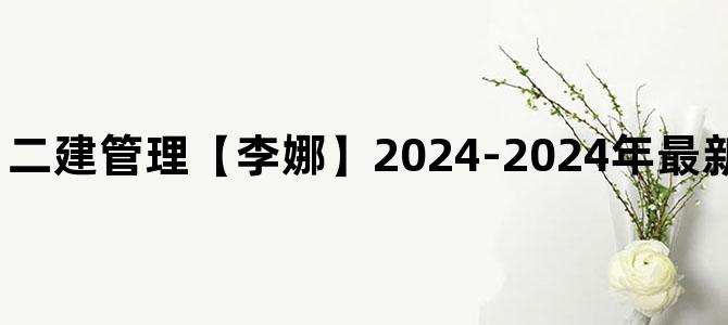 '二建管理【李娜】2024-2024年最新视频讲义全套下载'