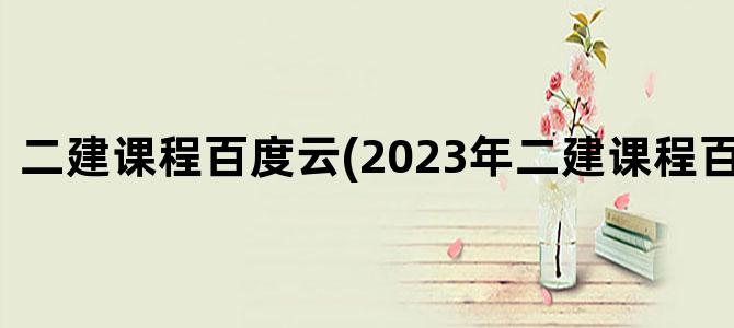 '二建课程百度云(2023年二建课程百度网盘)'