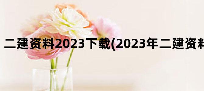 '二建资料2023下载(2023年二建资料什么时候出来)'