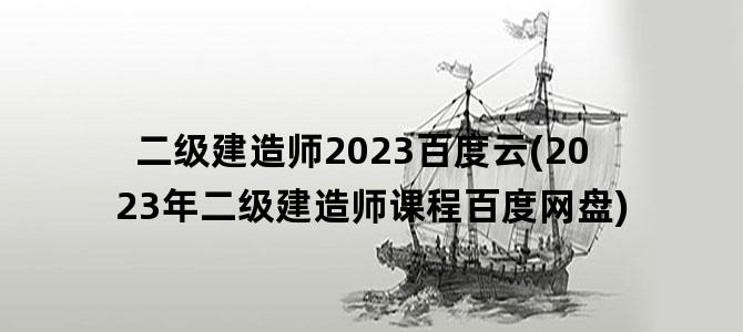 '二级建造师2023百度云(2023年二级建造师课程百度网盘)'