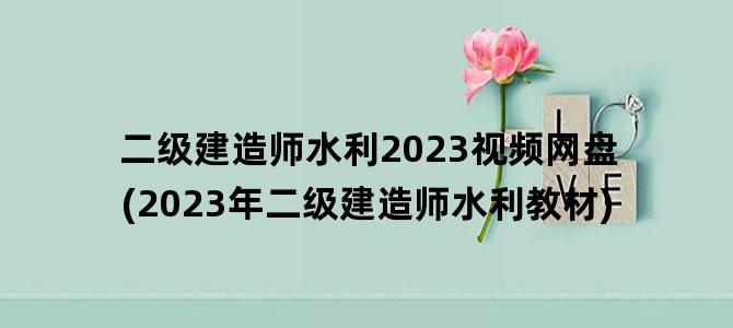 '二级建造师水利2023视频网盘(2023年二级建造师水利教材)'