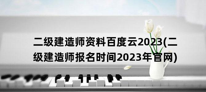 '二级建造师资料百度云2023(二级建造师报名时间2023年官网)'