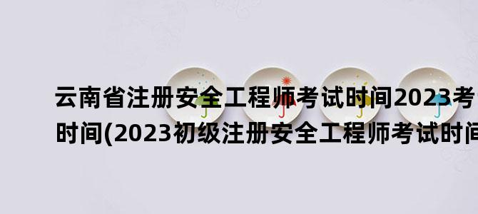 '云南省注册安全工程师考试时间2023考试时间(2023初级注册安全工程师考试时间)'