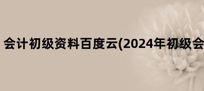 '会计初级资料百度云(2024年初级会计资料百度云)'