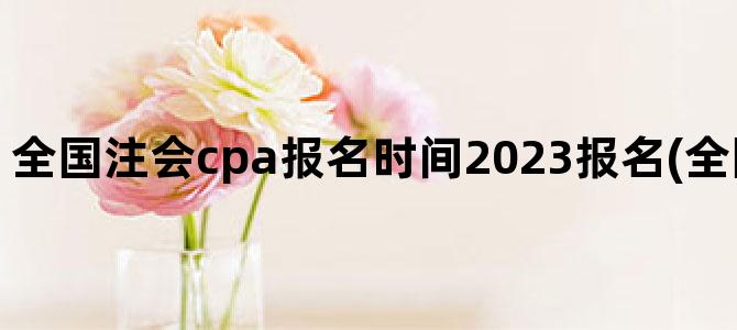 '全国注会cpa报名时间2023报名(全国注会报名时间)'