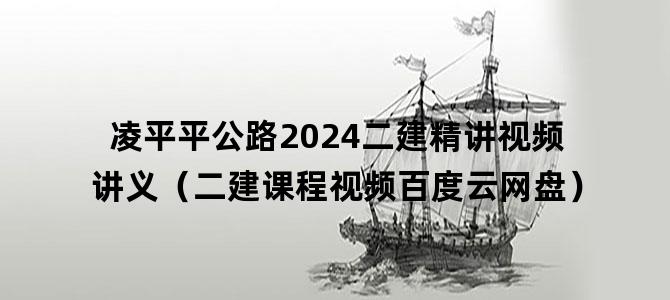 '凌平平公路2024二建精讲视频讲义（二建课程视频百度云网盘）'