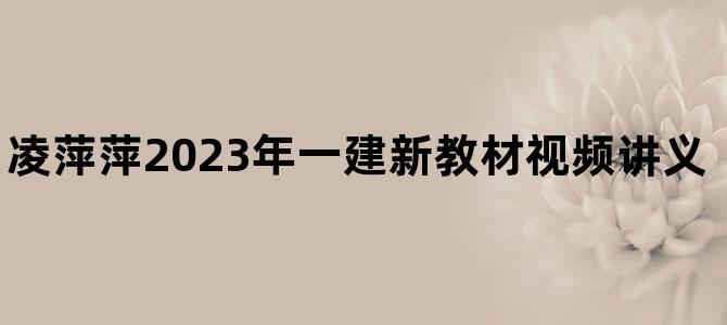 '凌萍萍2023年一建新教材视频讲义【零基础入门班】'