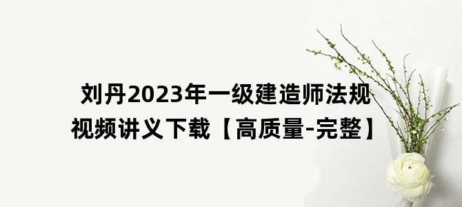 '刘丹2023年一级建造师法规视频讲义下载【高质量-完整】'