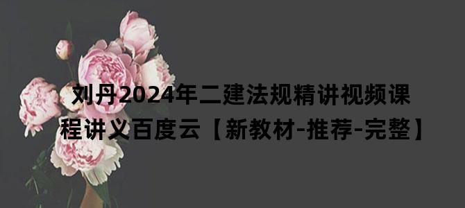'刘丹2024年二建法规精讲视频课程讲义百度云【新教材-推荐-完整】'