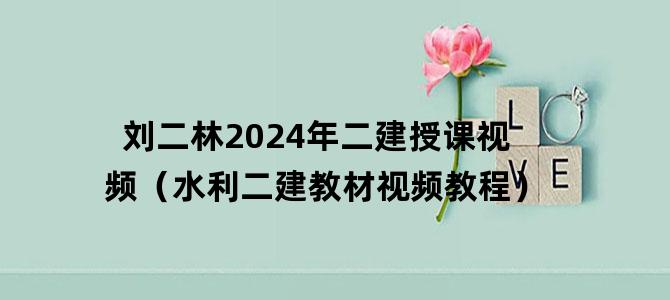 '刘二林2024年二建授课视频（水利二建教材视频教程）'