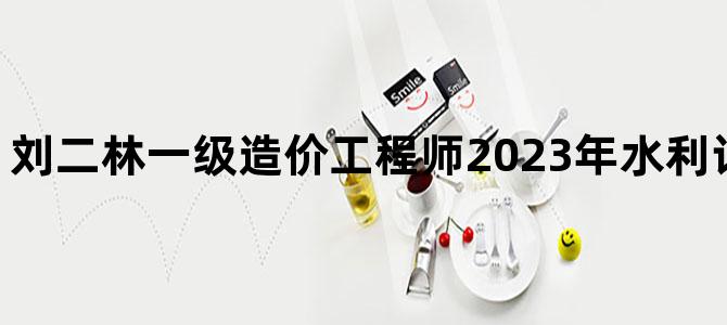'刘二林一级造价工程师2023年水利计量视频百度云'