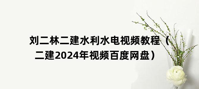 '刘二林二建水利水电视频教程（二建2024年视频百度网盘）'