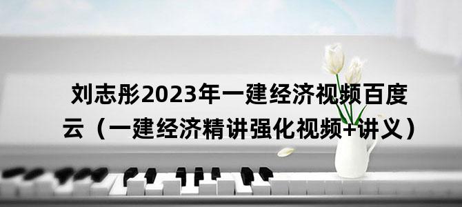 '刘志彤2023年一建经济视频百度云（一建经济精讲强化视频+讲义）'