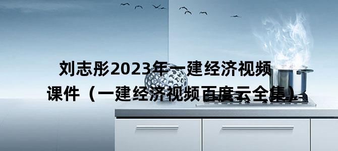 '刘志彤2023年一建经济视频课件（一建经济视频百度云全集）'