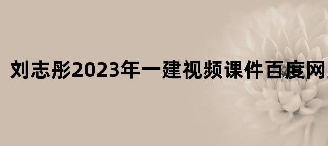 '刘志彤2023年一建视频课件百度网盘下载'