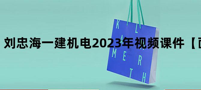 '刘忠海一建机电2023年视频课件【面授精讲班】'