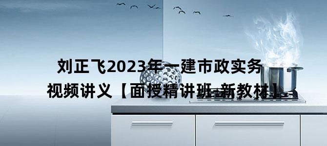 '刘正飞2023年一建市政实务视频讲义【面授精讲班-新教材】'