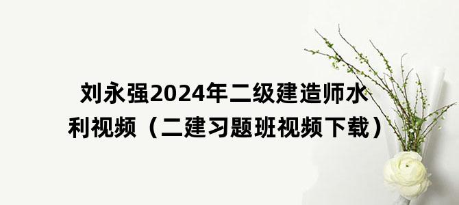 '刘永强2024年二级建造师水利视频（二建习题班视频下载）'