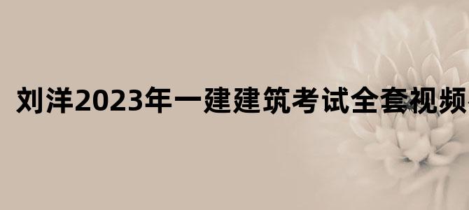 '刘洋2023年一建建筑考试全套视频教程'