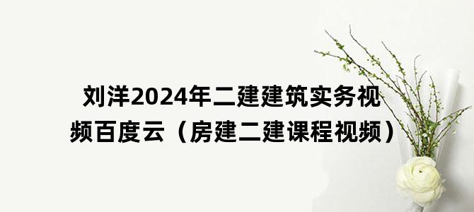 '刘洋2024年二建建筑实务视频百度云（房建二建课程视频）'