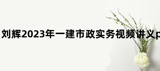 '刘辉2023年一建市政实务视频讲义pdf【面授-新教材】'