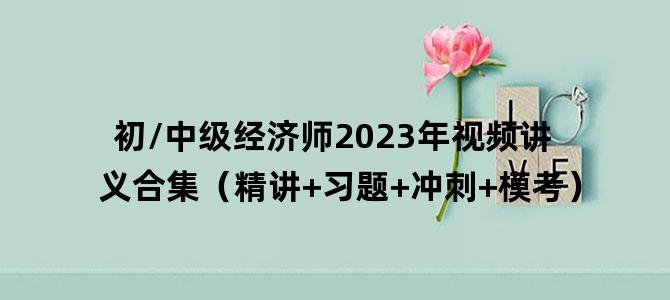 '初/中级经济师2023年视频讲义合集（精讲+习题+冲刺+模考）'