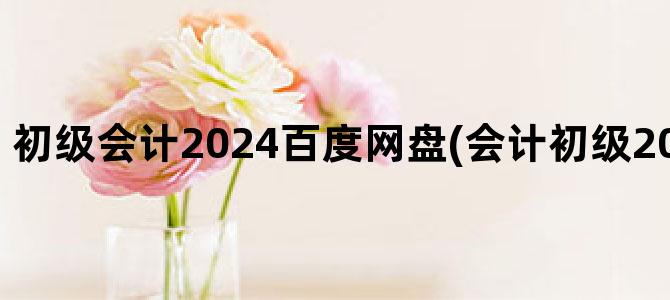 '初级会计2024百度网盘(会计初级2024年报名时间)'