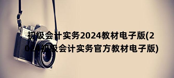 '初级会计实务2024教材电子版(2024初级会计实务官方教材电子版)'
